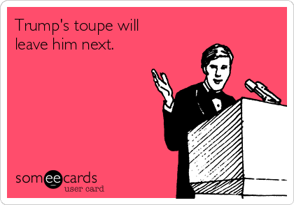 Trump's toupe will
leave him next.