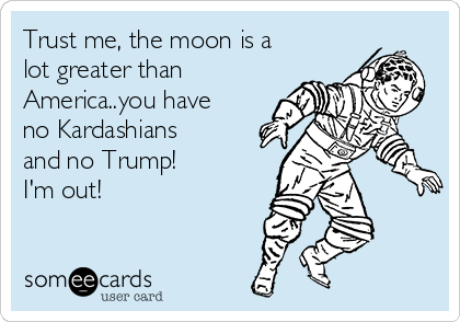 Trust me, the moon is a
lot greater than
America..you have
no Kardashians
and no Trump! 
I'm out! 