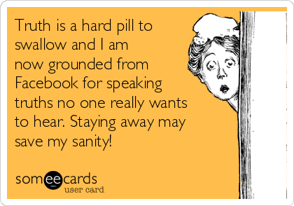 Truth is a hard pill to
swallow and I am
now grounded from
Facebook for speaking
truths no one really wants
to hear. Staying away may
save my sanity! 