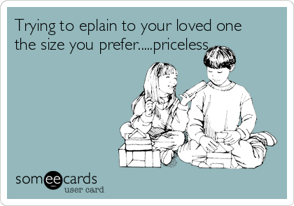 Trying to eplain to your loved one
the size you prefer.....priceless