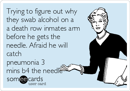 Trying to figure out why
they swab alcohol on a
a death row inmates arm
before he gets the
needle. Afraid he will
catch
pneumonia 3
mins b4 the needle