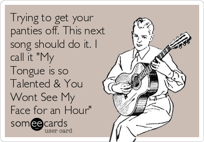 Trying to get your
panties off. This next
song should do it. I
call it "My
Tongue is so
Talented & You
Wont See My
Face for an Hour"