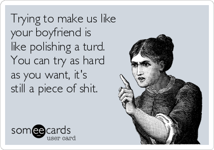 Trying to make us like
your boyfriend is
like polishing a turd.
You can try as hard
as you want, it's
still a piece of shit.