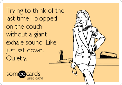 Trying to think of the
last time I plopped
on the couch
without a giant
exhale sound. Like,
just sat down.
Quietly. 