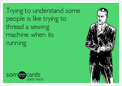 Trying to understand some
people is like trying to
thread a sewing
machine when its
running