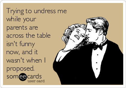 Trying to undress me
while your
parents are
across the table
isn't funny
now, and it
wasn't when I
proposed.