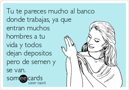 Tu te pareces mucho al banco
donde trabajas, ya que
entran muchos
hombres a tu
vida y todos
dejan depositos
pero de semen y
se van.