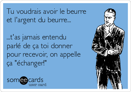 Tu voudrais avoir le beurre
et l'argent du beurre...

...t'as jamais entendu
parlé de ça toi donner
pour recevoir, on appelle
ça "échanger!"