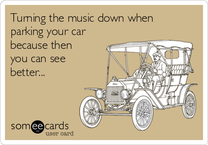 Turning the music down when
parking your car
because then
you can see
better... 