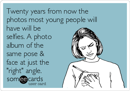 Twenty years from now the
photos most young people will
have will be
selfies. A photo
album of the
same pose &
face at just the
"right" angle. 