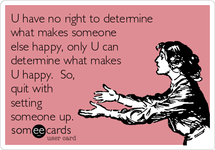 U have no right to determine
what makes someone
else happy, only U can
determine what makes
U happy.  So,
quit with
setting
someone up.