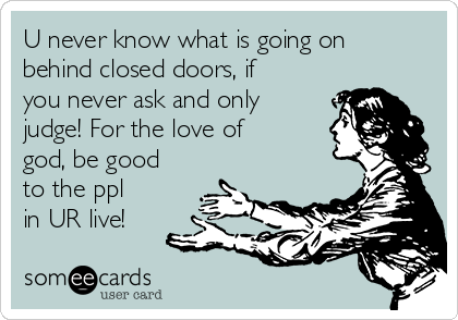 U never know what is going on
behind closed doors, if
you never ask and only
judge! For the love of
god, be good
to the ppl
in UR live!