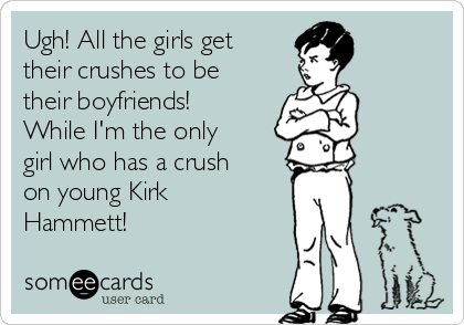 Ugh! All the girls get
their crushes to be
their boyfriends!
While I'm the only
girl who has a crush
on young Kirk
Hammett!