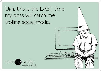 Ugh, this is the LAST time
my boss will catch me 
trolling social media..