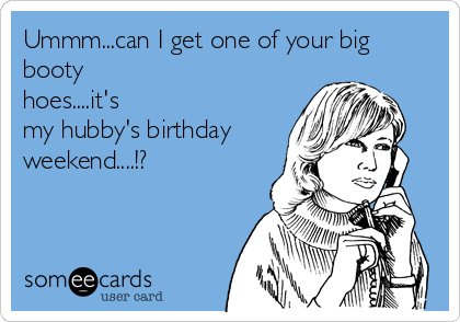 Ummm...can I get one of your big
booty
hoes....it's
my hubby's birthday
weekend....!?