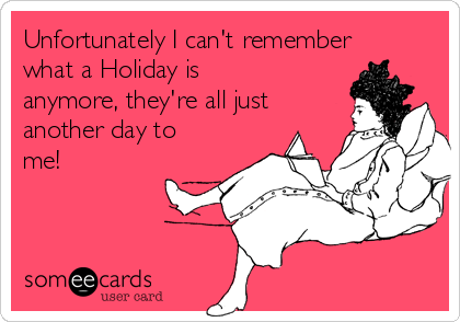 Unfortunately I can't remember
what a Holiday is
anymore, they're all just
another day to
me!