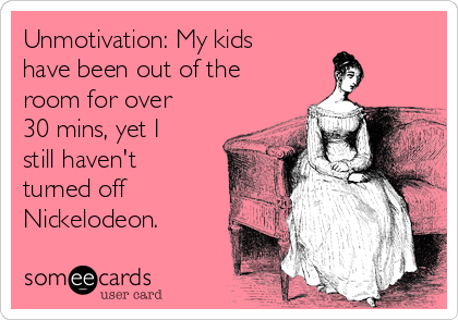 Unmotivation: My kids
have been out of the
room for over
30 mins, yet I
still haven't
turned off
Nickelodeon.