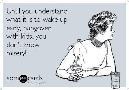 Until you understand
what it is to wake up
early, hungover,
with kids...you
don't know
misery!