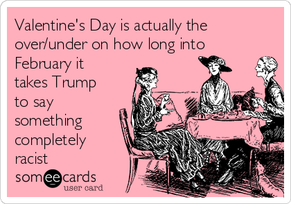 Valentine's Day is actually the
over/under on how long into
February it
takes Trump
to say  
something
completely
racist