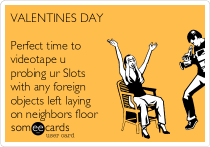 VALENTINES DAY

Perfect time to
videotape u
probing ur Slots
with any foreign
objects left laying
on neighbors floor