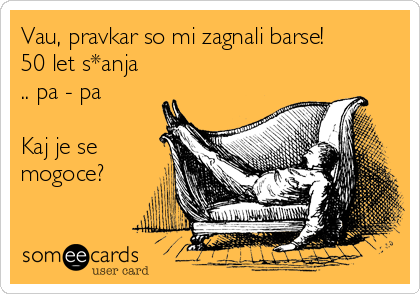 Vau, pravkar so mi zagnali barse!
50 let s*anja
.. pa - pa

Kaj je se
mogoce?