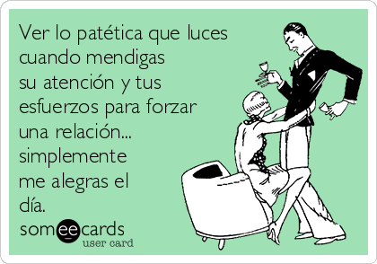 Ver lo patética que luces
cuando mendigas 
su atención y tus
esfuerzos para forzar
una relación...
simplemente
me alegras el
día.