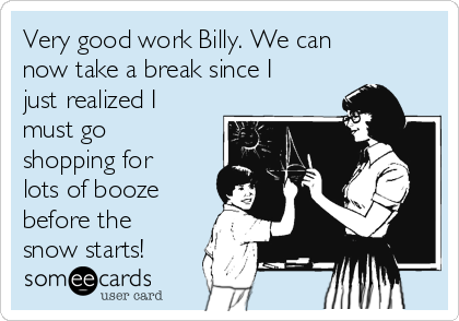 Very good work Billy. We can
now take a break since I
just realized I
must go
shopping for
lots of booze
before the
snow starts!