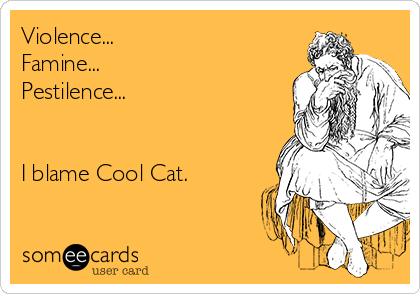 Violence...
Famine...
Pestilence...


I blame Cool Cat.