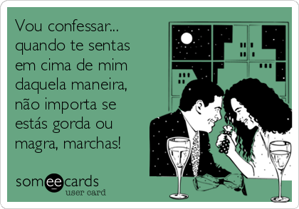 Vou confessar...
quando te sentas
em cima de mim
daquela maneira, 
não importa se
estás gorda ou
magra, marchas!