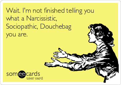 Wait. I'm not finished telling you
what a Narcissistic,
Sociopathic, Douchebag
you are. 
