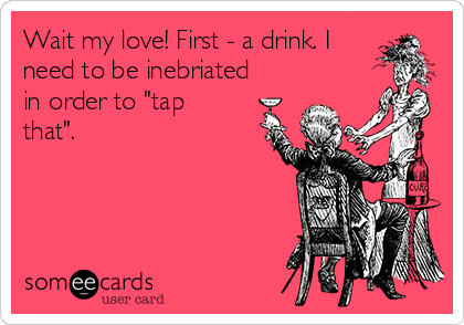 Wait my love! First - a drink. I
need to be inebriated
in order to "tap
that".