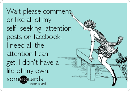 Wait please comment
or like all of my
self- seeking  attention
posts on facebook.
I need all the
attention I can
get. I don't have a
life of my own.