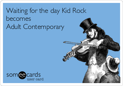 Waiting for the day Kid Rock
becomes 
Adult Contemporary