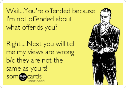 Wait...You're offended because
I'm not offended about
what offends you?

Right.....Next you will tell
me my views are wrong
b/c they are not the
same as yours!