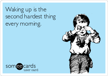 Waking up is the
second hardest thing
every morning.