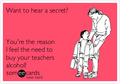 Want to hear a secret?



You're the reason 
I feel the need to
buy your teachers 
alcohol!