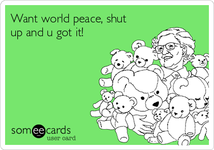 Want world peace, shut
up and u got it!