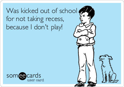 Was kicked out of school
for not taking recess,
because I don't play!