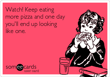 Watch! Keep eating
more pizza and one day
you'll end up looking
like one.