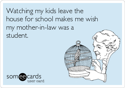 Watching my kids leave the
house for school makes me wish
my mother-in-law was a
student. 