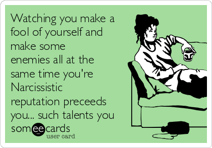 Watching you make a
fool of yourself and
make some
enemies all at the
same time you're
Narcissistic
reputation preceeds
you... such talents you 