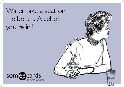 Water take a seat on
the bench. Alcohol
you're in!! 