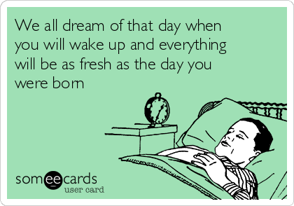 We all dream of that day when
you will wake up and everything
will be as fresh as the day you
were born 