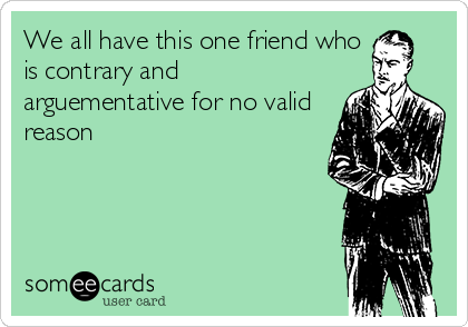 We all have this one friend who
is contrary and
arguementative for no valid
reason