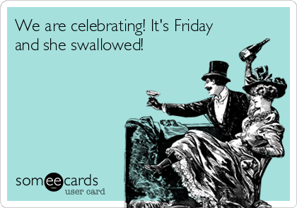 We are celebrating! It's Friday
and she swallowed! 