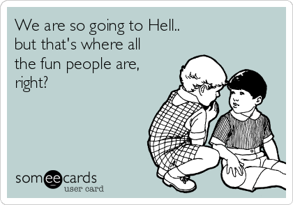 We are so going to Hell..
but that's where all
the fun people are,
right?