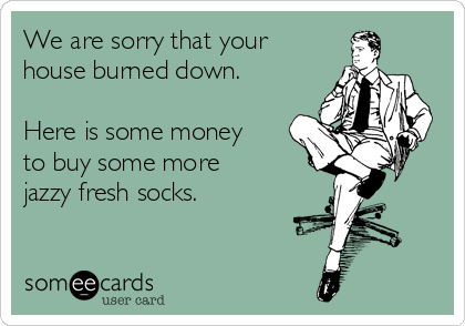 We are sorry that your
house burned down. 

Here is some money
to buy some more 
jazzy fresh socks.