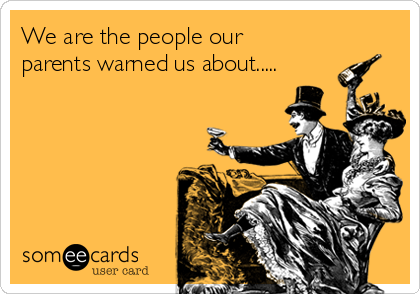 We are the people our
parents warned us about.....