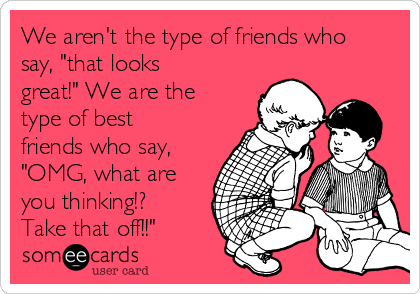 We aren't the type of friends who
say, "that looks
great!" We are the
type of best
friends who say,
"OMG, what are
you thinking!?
Take that off!!"