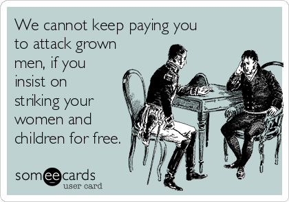 We cannot keep paying you
to attack grown
men, if you
insist on
striking your
women and
children for free.